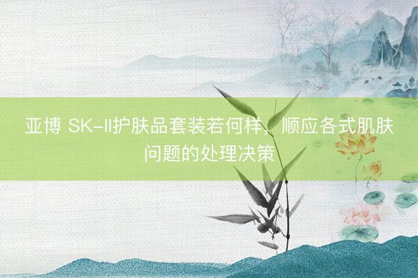 亚博 SK-II护肤品套装若何样，顺应各式肌肤问题的处理决策