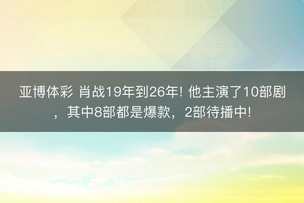 亚博体彩 肖战19年到26年! 他主演了10部剧,其中8部都是爆款,2部待播中!