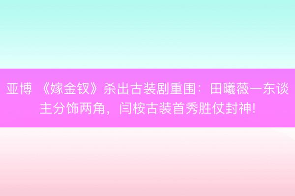 亚博 《嫁金钗》杀出古装剧重围：田曦薇一东谈主分饰两角，闫桉古装首秀胜仗封神!