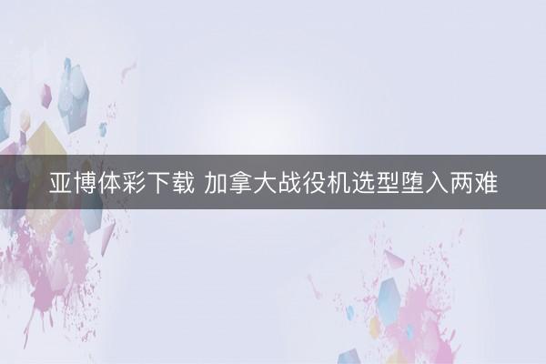 亚博体彩下载 加拿大战役机选型堕入两难