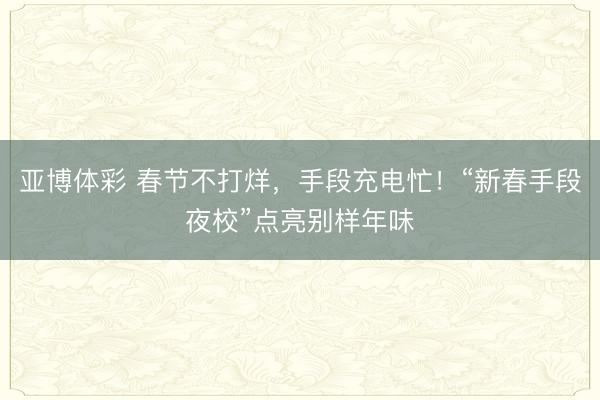 亚博体彩 春节不打烊，手段充电忙！“新春手段夜校”点亮别样年味