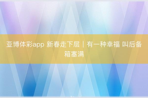 亚博体彩app 新春走下层｜有一种幸福 叫后备箱塞满