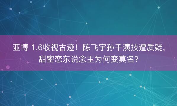 亚博 1.6收视古迹!陈飞宇孙千演技遭质疑,甜密恋东说念主为何变莫名?