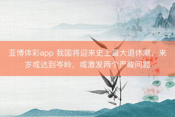 亚博体彩app 我国将迎来史上最大退休潮,来岁或达到岑岭,或激发两个严峻问题
