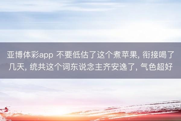 亚博体彩app 不要低估了这个煮苹果, 衔接喝了几天, 统共这个词东说念主齐安逸了, 气色超好