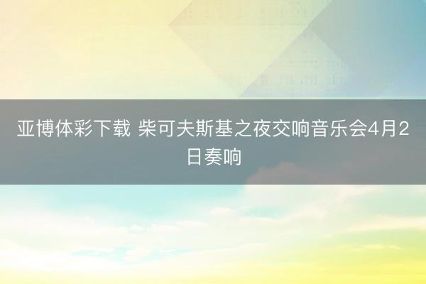 亚博体彩下载 柴可夫斯基之夜交响音乐会4月2日奏响