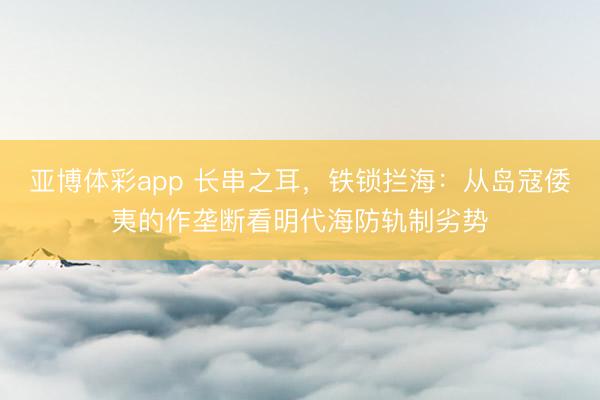 亚博体彩app 长串之耳，铁锁拦海：从岛寇倭夷的作垄断看明代海防轨制劣势
