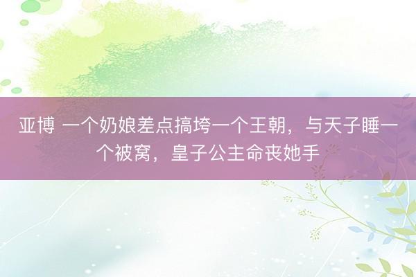 亚博 一个奶娘差点搞垮一个王朝，与天子睡一个被窝，皇子公主命丧她手