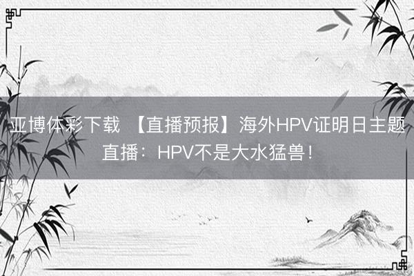 亚博体彩下载 【直播预报】海外HPV证明日主题直播：HPV不是大水猛兽！
