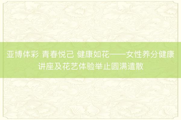 亚博体彩 青春悦己 健康如花——女性养分健康讲座及花艺体验举止圆满遣散