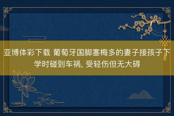亚博体彩下载 葡萄牙国脚塞梅多的妻子接孩子下学时碰到车祸， 受轻伤但无大碍