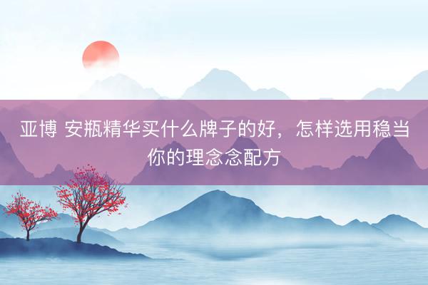 亚博 安瓶精华买什么牌子的好，怎样选用稳当你的理念念配方