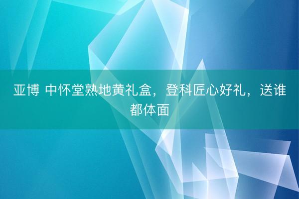 亚博 中怀堂熟地黄礼盒，登科匠心好礼，送谁都体面