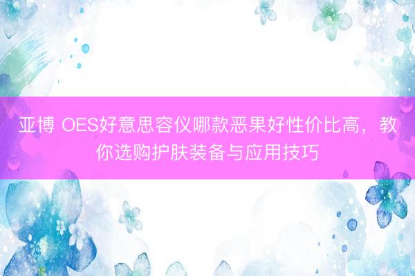 亚博 OES好意思容仪哪款恶果好性价比高，教你选购护肤装备与应用技巧