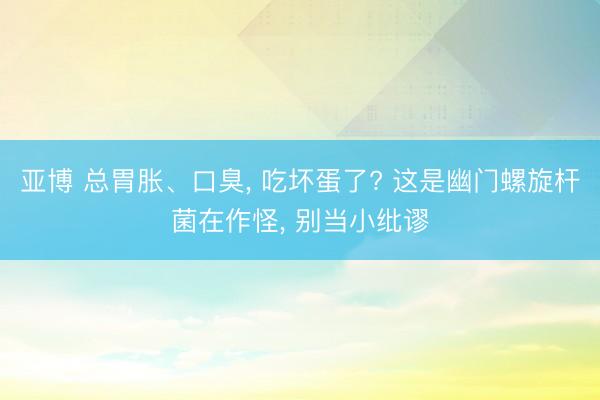 亚博 总胃胀、口臭， 吃坏蛋了? 这是幽门螺旋杆菌在作怪， 别当小纰谬