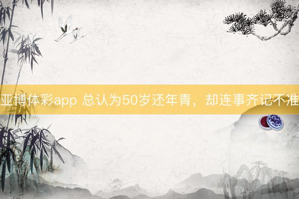 亚博体彩app 总认为50岁还年青，却连事齐记不准