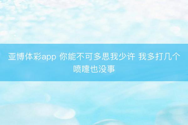 亚博体彩app 你能不可多思我少许 我多打几个喷嚏也没事