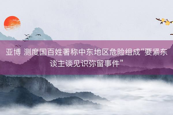亚博 测度国百姓署称中东地区危险组成“要紧东谈主谈见识弥留事件”