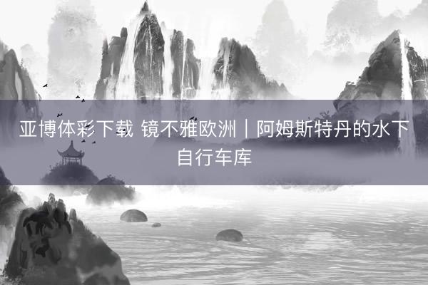 亚博体彩下载 镜不雅欧洲｜阿姆斯特丹的水下自行车库