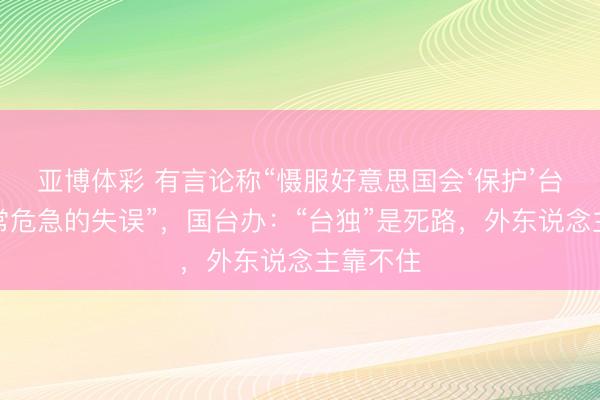 亚博体彩 有言论称“慑服好意思国会‘保护’台湾黑白常危急的失误”，国台办：“台独”是死路，外东说念主靠不住