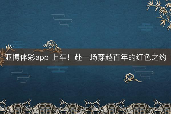 亚博体彩app 上车！赴一场穿越百年的红色之约