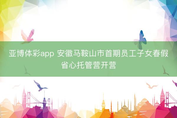 亚博体彩app 安徽马鞍山市首期员工子女春假省心托管营开营