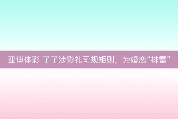 亚博体彩 了了涉彩礼司规矩则，为婚恋“排雷”