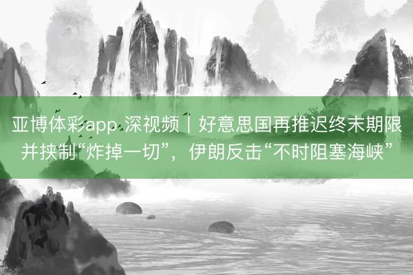 亚博体彩app 深视频｜好意思国再推迟终末期限并挟制“炸掉一切”，伊朗反击“不时阻塞海峡”