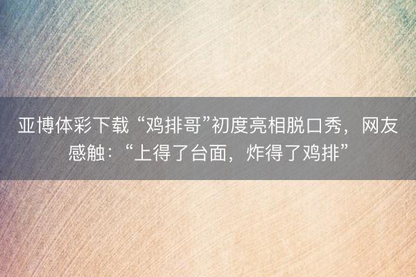 亚博体彩下载 “鸡排哥”初度亮相脱口秀，网友感触：“上得了台面，炸得了鸡排”