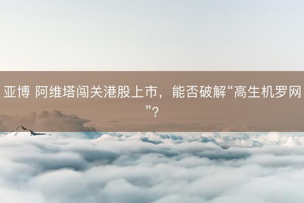 亚博 阿维塔闯关港股上市,能否破解“高生机罗网”?