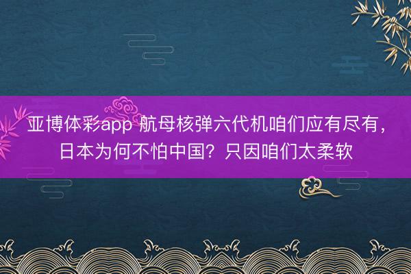 亚博体彩app 航母核弹六代机咱们应有尽有，日本为何不怕中国？只因咱们太柔软