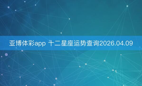 亚博体彩app 十二星座运势查询2026.04.09