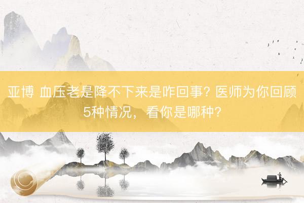 亚博 血压老是降不下来是咋回事? 医师为你回顾5种情况,看你是哪种?