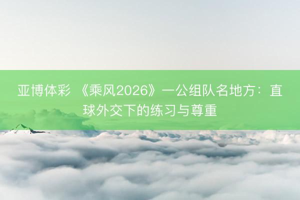 亚博体彩 《乘风2026》一公组队名地方:直球外交下的练习与尊重