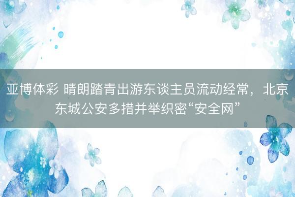 亚博体彩 晴朗踏青出游东谈主员流动经常,北京东城公安多措并举织密“安全网”