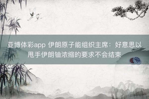 亚博体彩app 伊朗原子能组织主席：好意思以甩手伊朗铀浓缩的要求不会结束