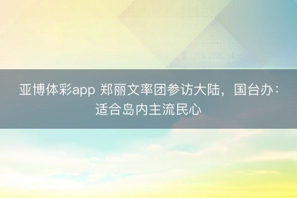 亚博体彩app 郑丽文率团参访大陆，国台办：适合岛内主流民心