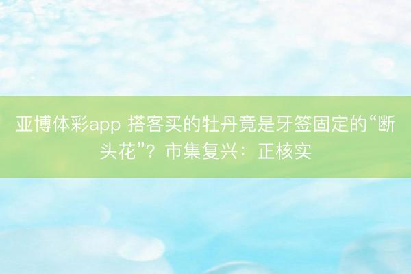 亚博体彩app 搭客买的牡丹竟是牙签固定的“断头花”?市集复兴:正核实
