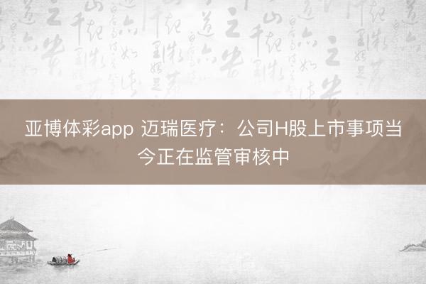 亚博体彩app 迈瑞医疗：公司H股上市事项当今正在监管审核中