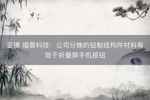 亚博 福蓉科技:公司分娩的铝制结构件材料有效于折叠屏手机搭钮