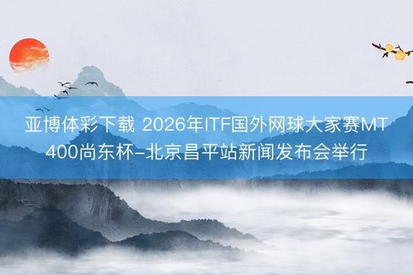 亚博体彩下载 2026年ITF国外网球大家赛MT400尚东杯-北京昌平站新闻发布会举行