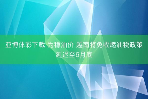 亚博体彩下载 为稳油价 越南将免收燃油税政策延迟至6月底