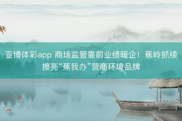 亚博体彩app 商场监管靠前业绩暖企！蕉岭抓续擦亮“蕉我办”营商环境品牌