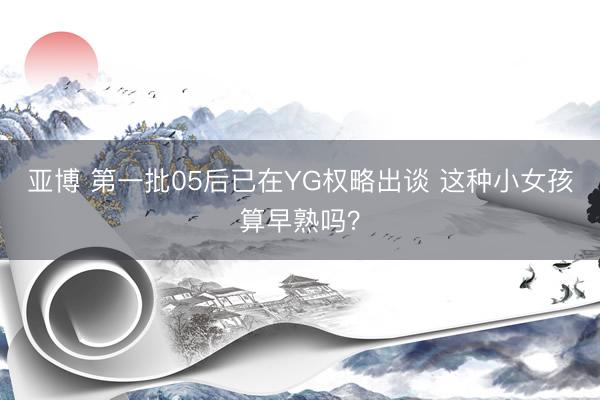亚博 第一批05后已在YG权略出谈 这种小女孩算早熟吗？