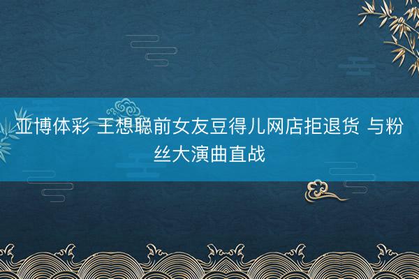 亚博体彩 王想聪前女友豆得儿网店拒退货 与粉丝大演曲直战
