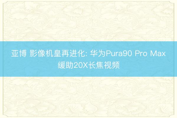 亚博 影像机皇再进化: 华为Pura90 Pro Max缓助20X长焦视频