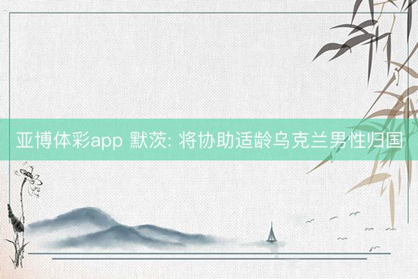 亚博体彩app 默茨: 将协助适龄乌克兰男性归国