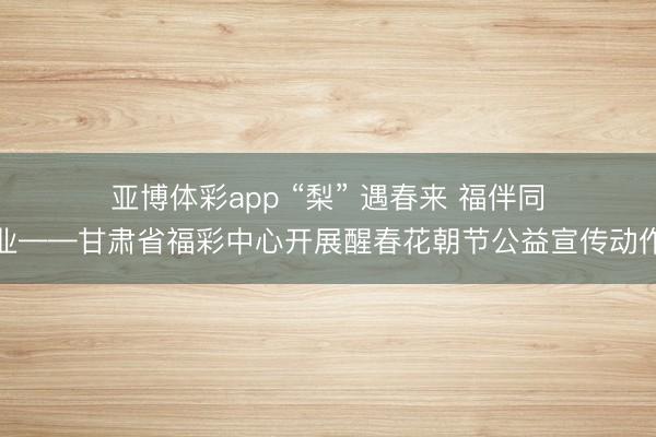 亚博体彩app “梨” 遇春来 福伴同业——甘肃省福彩中心开展醒春花朝节公益宣传动作