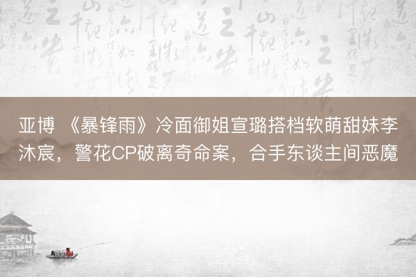 亚博 《暴锋雨》冷面御姐宣璐搭档软萌甜妹李沐宸，警花CP破离奇命案，合手东谈主间恶魔
