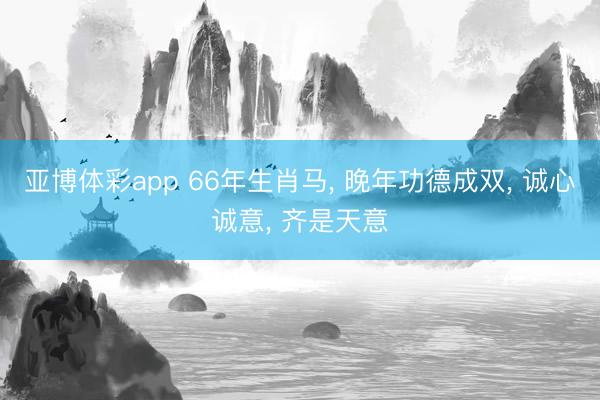 亚博体彩app 66年生肖马， 晚年功德成双， 诚心诚意， 齐是天意